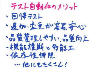 テスト自動化のメリット
• 回帰テスト
• 追加/変更が容易、安心
• 品質管理しやすい、品質向上
• 機能横断と多能工
• 依存性排除
• 他にもたくさん！
 