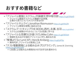 おすすめ書籍など
• 『アジャイル開発とスクラム』平鍋健児 野中郁次郎 https://is.gd/3VXy43
• アジャイル開発やスクラムの概要や全体像、
企業から見てどういうメリットがあるのか
• 『アジャイルサムライ』Jonathan Rasmusson https://is.gd/K9zZf4
• アジャイル開発を実際に始める方法
• 『スクラムブートキャンプTHE BOOK』西村、永瀬、吉羽 https://is.gd/VVfMw7
• スクラムの実際のやりかたについてお気楽に学べる
• 『アジャイルな見積りと計画づくり』Mike Cohn https://is.gd/lBZ6aN
• 価値を生み出す計画をアジャイルに作り、進める方法
• 『塹壕より ＳｃｒｕｍとＸＰ』 Henrik Kniberg https://is.gd/jaPSty
• 無料ＰＤＦ。アジャイルの実例と工夫
• 『テスト駆動開発による組み込みプログラミング』 James W. Grenning
https://is.gd/qW1yMX
• C言語による組み込み開発向けのTDD手法を基本から
 
