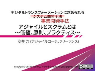 デジタルトランスフォーメーションに求められる
システム開発手法
アジャイルとスクラムとは
～価値、原則、プラクティス～
安井 力 (アジャイルコーチ、フリーランス)
Copyright© 2017 by 安井力 / やっとむ tsutomu.yasui@gmail.com
事業開発手法
 