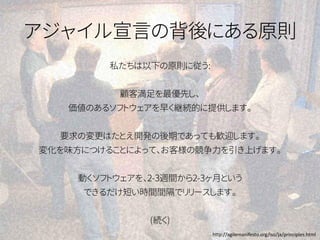 アジャイル宣言の背後にある原則
私たちは以下の原則に従う:
顧客満足を最優先し、
価値のあるソフトウェアを早く継続的に提供します。
要求の変更はたとえ開発の後期であっても歓迎します。
変化を味方につけることによって、お客様の競争力を引き上げます。
動くソフトウェアを、2-3週間から2-3ヶ月という
できるだけ短い時間間隔でリリースします。
(続く)
http://agilemanifesto.org/iso/ja/principles.html
 