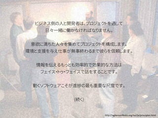ビジネス側の人と開発者は、プロジェクトを通して
日々一緒に働かなければなりません。
意欲に満ちた人々を集めてプロジェクトを構成します。
環境と支援を与え仕事が無事終わるまで彼らを信頼します。
情報を伝えるもっとも効率的で効果的な方法は
フェイス・トゥ・フェイスで話をすることです。
動くソフトウェアこそが進捗の最も重要な尺度です。
(続く)
http://agilemanifesto.org/iso/ja/principles.html
 
