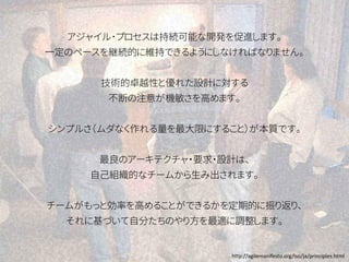 アジャイル･プロセスは持続可能な開発を促進します。
一定のペースを継続的に維持できるようにしなければなりません。
技術的卓越性と優れた設計に対する
不断の注意が機敏さを高めます。
シンプルさ（ムダなく作れる量を最大限にすること）が本質です。
最良のアーキテクチャ・要求・設計は、
自己組織的なチームから生み出されます。
チームがもっと効率を高めることができるかを定期的に振り返り、
それに基づいて自分たちのやり方を最適に調整します。
http://agilemanifesto.org/iso/ja/principles.html
 