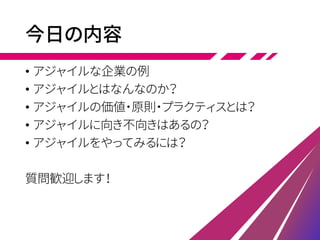 今日の内容
• アジャイルな企業の例
• アジャイルとはなんなのか？
• アジャイルの価値・原則・プラクティスとは？
• アジャイルに向き不向きはあるの？
• アジャイルをやってみるには？
質問歓迎します！
 