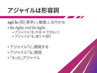 アジャイルは形容詞
agi・le [形] 素早い、敏捷、しなやかな
• Be Agile, not Do Agile
• アジャイル「を」やる ⇒ できない！
• アジャイル「を」使う ⇒ 誤り
• アジャイル「に」開発する
• アジャイル「な」態度
• 「もっと」アジャイル
 