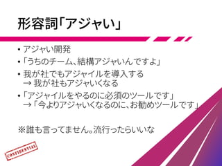 形容詞「アジャい」
• アジャい開発
• 「うちのチーム、結構アジャいんですよ」
• 我が社でもアジャイルを導入する
→ 我が社もアジャいくなる
• 「アジャイルをやるのに必須のツールです」
→ 「今よりアジャいくなるのに、お勧めツールです」
※誰も言ってません。流行ったらいいな
 