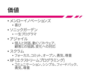 価値
• メンローイノベーションズ
• 喜び
• ソニックガーデン
• 一生プログラマ
• アジャイル
• 個人と対話、動くソフトウェア、
顧客との協調、変化への対応
• スクラム
• フォーカス、コミット、オープン、勇気、尊重
• XP (エクストリームプログラミング)
• コミュニケーション、シンプル、フィードバック、
勇気、尊重
 