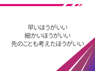 早いほうがいい
細かいほうがいい
先のことも考えたほうがいい
 