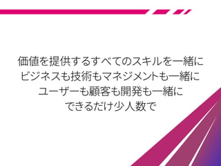 価値を提供するすべてのスキルを一緒に
ビジネスも技術もマネジメントも一緒に
ユーザーも顧客も開発も一緒に
できるだけ少人数で
 