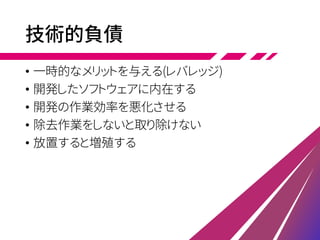 技術的負債
• 一時的なメリットを与える(レバレッジ)
• 開発したソフトウェアに内在する
• 開発の作業効率を悪化させる
• 除去作業をしないと取り除けない
• 放置すると増殖する
 