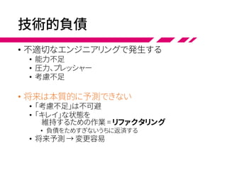 技術的負債
• 不適切なエンジニアリングで発生する
• 能力不足
• 圧力、プレッシャー
• 考慮不足
• 将来は本質的に予測できない
• 「考慮不足」は不可避
• 「キレイ」な状態を
維持するための作業 = リファクタリング
• 負債をためすぎないうちに返済する
• 将来予測 → 変更容易
 