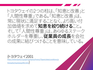 トヨタウェイの2つの柱は、「知恵と改善」と
「人間性尊重」である。「知恵と改善」は、
常に現状に満足することなく、より高い付
加価値を求めて知恵を絞り続けること。
そして「人間性尊重」は、あらゆるステーク
ホルダーを尊重し、従業員の成長を会社
の成果に結びつけることを意味している。
(トヨタウェイ2001
https://www.toyota.co.jp/jpn/company/history/75years/data/conditions/p
hilosophy/toyotaway2001.html)
 