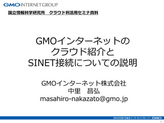 1
GMOインターネットの
クラウド紹介と
SINET接続についての説明
国⽴情報科学研究所 クラウド利活⽤セミナ資料
GMOインターネット株式会社
中⾥ 昌弘
masahiro-nakazato@gmo.jp
 