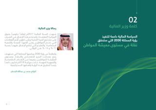 9
:‫المالية‬ ‫وزير‬ ‫رسالة‬
‫يفــوق‬ ً‫حكوميــا‬ ً‫إنفاقــا‬ ‫7102م‬ ‫الماليــة‬ ‫الســنة‬ ‫شــهدت‬
‫الصــرف‬ ‫فــي‬ ‫اإلنفــاق‬ ‫هــذا‬ ‫واســتخدم‬ ‫المعتمــدة؛‬ ‫الميزانيــة‬
‫ـات‬‫ـ‬‫القطاع‬ ‫ـم‬‫ـ‬‫أه‬ ‫ـر‬‫ـ‬‫تطوي‬ ‫ـى‬‫ـ‬‫وعل‬ ‫ـة‬‫ـ‬‫التحتي‬ ‫ـة‬‫ـ‬‫البني‬ ‫ـاريع‬‫ـ‬‫مش‬ ‫ـى‬‫ـ‬‫عل‬
‫والتنميــة‬ ‫الصحــة‬ :‫أهمهــا‬ ‫ومــن‬ ‫المواطنيــن‬ ‫تخــدم‬ ‫التــي‬
‫بنســبة‬ ‫عليهمــا‬ ‫اإلنفــاق‬ ‫ارتفــع‬ ‫التــي‬ ‫والتعليــم‬ ،‫اإلجتماعيــة‬
.‫التوالــي‬ ‫علــى‬ % 14 ‫و‬ % 11
‫ـتهدف‬‫ـ‬‫تس‬ ‫التي‬ ‫المختلفة‬ ‫وبرامجها‬ 2030 ‫رؤية‬ ‫من‬ ً‫وانطالقا‬
‫بمســتوى‬ ‫واالرتقــاء‬ ‫االقتصــادي‬ ‫النمــو‬ ‫معــدالت‬ ‫رفــع‬
‫االقتصاديــة‬ ‫األهــداف‬ ‫مــن‬ ‫وغيرهــا‬ ،‫للمواطنيــن‬ ‫المعيشــة‬
ً‫داعمــا‬ ‫لتكــون‬ ‫8102م‬ ‫ميزانيــة‬ ‫جــاءت‬ ،‫المهمــة‬ ‫والتنمويــة‬
.‫االســتراتيجية‬ ‫وأهدافهــا‬ ‫الرؤيــة‬ ‫هــذه‬ ‫لتحقيــق‬ ً‫رئيســا‬
‫الجدعان‬ ‫عبدالله‬ ‫بن‬ ‫محمد‬ ‫أخوكم‬
02
‫املالية‬ ‫وزير‬ ‫كلمة‬
‫لتنفيذ‬ ‫داعمة‬ ‫المالية‬ ‫السياسة‬
‫ستحقق‬ ‫التي‬ 2030 ‫المملكة‬ ‫رؤية‬
‫المواطن‬ ‫معيشة‬ ‫مستوى‬ ‫في‬ ‫نقلة‬
 