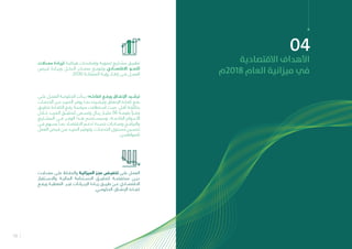 13
04
‫االقتصادية‬ ‫األهداف‬
‫8102م‬ ‫العام‬ ‫ميزانية‬ ‫يف‬
‫ـدالت‬‫ـ‬‫مع‬ ‫ـادة‬‫ـ‬‫لزي‬ ‫ـة‬‫ـ‬‫هيكلي‬ ‫ـات‬‫ـ‬‫وإصالح‬ ‫ـة‬‫ـ‬‫تنموي‬ ‫ـاريع‬‫ـ‬‫مش‬ ‫ـق‬‫ـ‬‫تطبي‬
‫فــرص‬ ‫وزيــادة‬ ‫الدخــل‬ ‫مصــادر‬ ‫وتنويــع‬ ‫االقتصــادي‬ ‫النمــو‬
.2030 ‫المملكــة‬ ‫رؤيــة‬ ‫إطــار‬ ‫فــى‬ ‫العمــل‬
‫ـدالت‬‫ـ‬‫مع‬ ‫ـى‬‫ـ‬‫عل‬ ‫ـاظ‬‫ـ‬‫والحف‬ ‫ـة‬‫ـ‬‫الميزاني‬ ‫ـز‬‫ـ‬‫عج‬ ‫ـض‬‫ـ‬‫تخفي‬ ‫ـى‬‫ـ‬‫عل‬ ‫ـل‬‫ـ‬‫العم‬
‫واالســتقرار‬ ‫الماليــة‬ ‫االســتدامة‬ ‫لتحقيــق‬ ‫منخفضــة‬ ‫ديــن‬
‫ورفــع‬ ‫النفطيــة‬ ‫غيــر‬ ‫اإليــرادات‬ ‫زيــادة‬ ‫طريــق‬ ‫عــن‬ ‫االقتصــادي‬
.‫الحكومــي‬ ‫اإلنفــاق‬ ‫كفــاءة‬
‫ـى‬‫ـ‬‫عل‬ ‫ـل‬‫ـ‬‫العم‬ ‫ـة‬‫ـ‬‫الحكوم‬ ‫ـدأت‬‫ـ‬‫ب‬ ‫ـه؛‬‫ـ‬‫كفاءت‬ ‫ـع‬‫ـ‬‫ورف‬ ‫ـاق‬‫ـ‬‫اإلنف‬ ‫ـيد‬‫ـ‬‫ترش‬
‫ـات‬‫ـ‬‫الخدم‬ ‫ـن‬‫ـ‬‫م‬ ‫ـد‬‫ـ‬‫المزي‬ ‫ـر‬‫ـ‬‫يوف‬ ‫ـا‬‫ـ‬‫بم‬ ‫ـيده‬‫ـ‬‫وترش‬ ‫ـاق‬‫ـ‬‫اإلنف‬ ‫ـاءة‬‫ـ‬‫كف‬ ‫ـع‬‫ـ‬‫رف‬
‫ـق‬‫ـ‬‫تحقي‬ ‫ـاءة‬‫ـ‬‫الكف‬ ‫ـع‬‫ـ‬‫رف‬ ‫ـة‬‫ـ‬‫سياس‬ ‫ـتطاعت‬‫ـ‬‫اس‬ ‫ـث‬‫ـ‬‫حي‬ ،‫ـل‬‫ـ‬‫أق‬ ‫ـة‬‫ـ‬‫بتكلف‬
‫خــال‬ ‫المزيــد‬ ‫لتحقيــق‬ ‫وتســعى‬ ‫ريــال‬ ‫مليــار‬ 56 ‫بقيمــة‬ ً‫وفــرا‬
‫المشــاريع‬ ‫فــي‬ ‫الوفــر‬ ‫هــذا‬ ‫وسيســتخدم‬ ،‫القادمــة‬ ‫األعــوام‬
‫ـي‬‫ـ‬‫ف‬ ‫ـهم‬‫ـ‬‫يس‬ ‫ـا‬‫ـ‬‫بم‬ ‫ـاد‬‫ـ‬‫االقتص‬ ‫ـم‬‫ـ‬‫تدع‬ ‫ـدة‬‫ـ‬‫جدي‬ ‫ـادرات‬‫ـ‬‫ومب‬ ‫ـج‬‫ـ‬‫والبرام‬
‫العمل‬ ‫ـرص‬‫ـ‬‫ف‬ ‫ـن‬‫ـ‬‫م‬ ‫ـد‬‫ـ‬‫المزي‬ ‫ـر‬‫ـ‬‫وتوفي‬ ،‫ـات‬‫ـ‬‫الخدم‬ ‫ـتوى‬‫ـ‬‫مس‬ ‫ـين‬‫ـ‬‫تحس‬
.‫للمواطنيــن‬
 