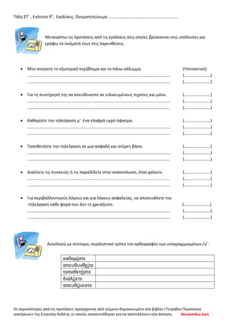 Οι περισσότερες από τις προτάσεις προέρχονται από κείμενο δημοσιευμένο στο βιβλίο «Τετράδιο Γλωσσικών
ασκήσεων» της Ευγενίας Κολέτα, οι οποίες ανασυντέθηκαν για να αποτελέσουν νέα άσκηση. Μεταλλίδου Ζωή
Τάξη ΣΤ΄ , Ενότητα 9η
, Εγκλίσεις, Ονοματεπώνυμο: ………………………………………………………..
Μετατρέπω τις προτάσεις από τις εγκλίσεις στις οποίες βρίσκονται στις υπόλοιπες και
γράφω τα ονόματά τους στις παρενθέσεις.
• Μην ανοίγετε το εξωτερικό περίβλημα και το πάνω κάλυμμα. (Υποτακτική)
………………………………………………………………………………………………………………………. (…………………….)
………………………………………………………………………………………………………………………. (…………………….)
• Για τη συντήρησή της να απευθύνεστε σε ειδικευμένους τεχνίτες και μόνο. (…………………….)
………………………………………………………………………………………………………………………. (…………………….)
………………………………………………………………………………………………………………………. (…………………….)
• Καθαρίστε την τηλεόραση μ’ ένα ελαφρά υγρό ύφασμα. (…………………….)
………………………………………………………………………………………………………………………. (…………………….)
………………………………………………………………………………………………………………………. (…………………….)
• Τοποθετήστε την τηλεόραση σε μια ασφαλή και στέρεη βάση. (…………………….)
………………………………………………………………………………………………………………………. (…………………….)
………………………………………………………………………………………………………………………. (…………………….)
• Διαλύετε τις συσκευές ή τις παραδίδετε στην ανακύκλωση, όταν χαλούν. (…………………….)
………………………………………………………………………………………………………………………. (…………………….)
………………………………………………………………………………………………………………………. (…………………….)
• Για περιβαλλοντικούς λόγους και για λόγους ασφαλείας, να αποσυνδέετε την
τηλεόραση κάθε φορά που δεν τη χρειάζεστε. (…………………….)
………………………………………………………………………………………………………………………. (…………………….)
………………………………………………………………………………………………………………………. (…………………….)
Αιτιολογώ με σύντομο, περιληπτικό τρόπο την ορθογραφία των υπογραμμισμένων /ι/ :
καθαρίστε
απευθυνθείτε
τοποθετήστε
διαλύετε
απευθύνεστε
 