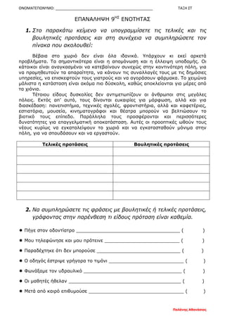 ΟΝΟΜΑΤΕΠΩΝΥΜΟ: _______________________________________________ ΤΑΞΗ ΣΤ
Παλάνης Αθανάσιος
ΕΠΑΝΑΛΗΨΗ 9ΗΣ
ΕΝΟΤΗΤΑΣ
1. Στο παρακάτω κείμενο να υπογραμμίσετε τις τελικές και τις
βουλητικές προτάσεις και στη συνέχεια να συμπληρώσετε τον
πίνακα που ακολουθεί:
Βέβαια στο χωριό δεν είναι όλα ιδανικά. Υπάρχουν κι εκεί αρκετά
προβλήματα. Τα σημαντικότερα είναι η απομόνωση και η έλλειψη υποδομής. Οι
κάτοικοι είναι αναγκασμένοι να κατεβαίνουν συνεχώς στην κοντινότερη πόλη, για
να προμηθευτούν τα απαραίτητα, να κάνουν τις συναλλαγές τους με τις δημόσιες
υπηρεσίες, να επισκεφτούν τους γιατρούς και να αγοράσουν φάρμακα. Το χειμώνα
μάλιστα η κατάσταση είναι ακόμα πιο δύσκολη, καθώς αποκλείονται για μέρες από
τα χιόνια.
Τέτοιου είδους δυσκολίες δεν αντιμετωπίζουν οι άνθρωποι στις μεγάλες
πόλεις. Εκτός απ’ αυτό, τους δίνονται ευκαιρίες για μόρφωση, αλλά και για
διασκέδαση: πανεπιστήμια, τεχνικές σχολές, φροντιστήρια, αλλά και καφετέριες,
εστιατόρια, μουσεία, κινηματογράφοι και θέατρα μπορούν να βελτιώσουν το
βιοτικό τους επίπεδο. Παράλληλα τους προσφέρονται και περισσότερες
δυνατότητες για επαγγελματική αποκατάσταση. Αυτές οι προοπτικές ωθούν τους
νέους κυρίως να εγκαταλείψουν το χωριό και να εγκατασταθούν μόνιμα στην
πόλη, για να σπουδάσουν και να εργαστούν.
Τελικές προτάσεις Βουλητικές προτάσεις
2. Να συμπληρώσετε τις φράσεις με βουλητικές ή τελικές προτάσεις,
γράφοντας στην παρένθεση τι είδους πρόταση είναι καθεμία.
 Πήγε στον οδοντίατρο ____________________________________ ( )
 Μου τηλεφώνησε και μου πρότεινε __________________________ ( )
 Παραδέχτηκε ότι δεν μπορούσε _____________________________ ( )
 Ο οδηγός έστριψε γρήγορα το τιμόνι __________________________ ( )
 Φωνάξαμε τον υδραυλικό __________________________________ ( )
 Οι μαθητές ήθελαν _______________________________________ ( )
 Μετά από καιρό επιθυμούσε _________________________________ ( )
 