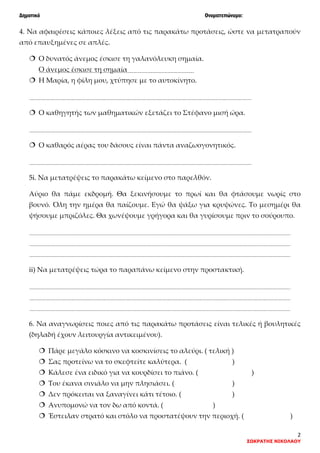 Δημοτικό Ονοματεπώνυμο:
2
ΣΩΚΡΑΤΗΣ ΝΙΚΟΛΑΟΥ
4. Να αφαιρέσεις κάποιες λέξεις από τις παρακάτω προτάσεις, ώστε να μετατραπούν
από επαυξημένες σε απλές.
 Ο δυνατός άνεμος έσκισε τη γαλανόλευκη σημαία.
Ο άνεμος έσκισε τη σημαία
 Η Μαρία, η φίλη μου, χτύπησε με το αυτοκίνητο.
 Ο καθηγητής των μαθηματικών εξετάζει το Στέφανο μισή ώρα.
 Ο καθαρός αέρας του δάσους είναι πάντα αναζωογονητικός.
5i. Να μετατρέψεις το παρακάτω κείμενο στο παρελθόν.
Αύριο θα πάμε εκδρομή. Θα ξεκινήσουμε το πρωί και θα φτάσουμε νωρίς στο
βουνό. Όλη την ημέρα θα παίζουμε. Εγώ θα ψάξω για κρυψώνες. Το μεσημέρι θα
ψήσουμε μπριζόλες. Θα χωνέψουμε γρήγορα και θα γυρίσουμε πριν το σούρουπο.
ii) Να μετατρέψεις τώρα το παραπάνω κείμενο στην προστακτική.
6. Να αναγνωρίσεις ποιες από τις παρακάτω προτάσεις είναι τελικές ή βουλητικές
(δηλαδή έχουν λειτουργία αντικειμένου).
 Πάρε μεγάλο κόσκινο να κοσκινίσεις το αλεύρι. ( τελική )
 Σας προτείνω να το σκεφτείτε καλύτερα. ( )
 Κάλεσε ένα ειδικό για να κουρδίσει το πιάνο. ( )
 Του έκανα σινιάλο να μην πλησιάσει. ( )
 Δεν πρόκειται να ξαναγίνει κάτι τέτοιο. ( )
 Ανυπομονώ να τον δω από κοντά. ( )
 Έστειλαν στρατό και στόλο να προστατέψουν την περιοχή. ( )
 