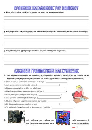 dam 2
α. Ποιος είναι ο ρόλος του Κρυπτογράφου και ποιος του Αποκρυπτογράφου;
___________________________________________________________________________________________
___________________________________________________________________________________________
___________________________________________________________________________________________
___________________________________________________________________________________________
___________________________________________________________________________________________
β. Πώς ενημερώνει ο Κρυπτογράφος τον Αποκρυπτογράφο για τις προσπάθειές του να βρει το συνδυασμό;
___________________________________________________________________________________________
___________________________________________________________________________________________
___________________________________________________________________________________________
___________________________________________________________________________________________
___________________________________________________________________________________________
γ. Πώς υπολογίζεται η βαθμολογία και ποιος ορίζεται νικητής του παιχνιδιού;
___________________________________________________________________________________________
___________________________________________________________________________________________
___________________________________________________________________________________________
___________________________________________________________________________________________
1. Στις παρακάτω περιόδους να εντοπίσεις τις εξαρτημένες προτάσεις που αρχίζουν με το «να» και να
σημειώσεις στις παρενθέσεις αν πρόκειται για τελικές ή βουλητικές (λειτουργούν ως αντικείμενα).
 Πάρε το μεγάλο κόσκινο να κοσκινίσεις το αλεύρι. ( _______________________ )
 Δεν πρόκειται να ξαναγίνει κάτι τέτοιο. ( _______________________ )
 Κάλεσε έναν ειδικό να φτιάξει την τηλεόραση. ( _______________________ )
 Η κούραση τον έκανε να σταματήσει το τρέξιμο. ( _______________________ )
 Ελπίζω να έρθεις μαζί μου στην εκδρομή. ( _______________________ )
 Σας προτείνω να το σκεφτείτε καλύτερα. ( _______________________ )
 Πλήθος ανθρώπων μαζεύτηκε να ακούσει την ομιλία. ( _______________________ )
 Ζυγίζει το κρέας να μας πει πόσο κάνει. ( _______________________ )
 Τα παιδιά πότιζαν καθημερινά τα δέντρα να μην ξεραθούν. ( _______________________ )
2. Σημείωσε δίπλα σε κάθε πρόταση την έγκλιση που χρησιμοποιεί (οριστική, υποτακτική ή
προστακτική). Στη συνέχεια ξαναγράψε την πρόταση και στις άλλες εγκλίσεις. Για την υποτακτική και
 