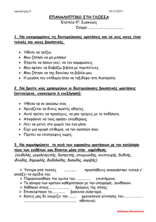 επανάληψη 9 19/12/2017
θεόδωρος Μανησιώτης
ΕΠΑΝΑΛΗΠΤΙΚΟ ΣΤΗ ΓΛΩΣΣΑ
Ενότητα 9η
: Συσκευές
Όνομα: ......................................
1. Να υπογραμμίσεις τις δευτερεύουσες προτάσεις και να πεις ποιες είναι
τελικές και ποιες βουλητικές.
• Ήθελε να τρέξω.
• Μου ζήτησε να μη μιλήσω!
• Έπρεπε να ήσουν εκεί, να τον καμαρώσεις.
• Μου αρέσει να διαβάζω βιβλία με περιπέτειες.
• Μου ζήτησε να της δανείσω τα βιβλία μου.
• Η μεγάλη του επιθυμία ήταν να ταξιδέψει στη Αυστραλία.
2. Να βρείτε πώς χρησιμεύουν οι δευτερεύουσες βουλητικές προτάσεις
(αντικείμενο, υποκείμενο ή επεξήγηση):
• Ήθελα να σε ακούσω λίγο.
• Χρειάζεται να δίνεις σωστές οδηγίες.
• Αυτό πρέπει να προσέχεις, να μην τρέχεις με το ποδήλατο.
• Αποφάσισε να τους αφήσει ελεύθερους.
• Λέει να μείνει στο χωριό του ένα μήνα.
• Είχε μια κρυφή επιθυμία, να τον αγαπούν όλοι.
• Πρέπει να επιστρέψεις νωρίς.
3. Να συμπληρώσετε τα κενά των παρακάτω προτάσεων με τον κατάλληλο
τύπο των επιθέτων που δίνονται μέσα στην παρένθεση:
(αειθαλής, μεγαλοπρεπής, διαπρεπής, στοιχειώδης, ανεπιτυχής, διεθνής,
ιδεώδης, δημοφιλής, δαιδαλώδης, δασώδης, ακριβής)
 Ύστερα από πολλές ............. προσπάθειες αναγκάστηκε τελικά ν'
αλλάξει τα σχέδια του.
 Παρακολούθησε την ομιλία του ............... επιστήμονα.
 Τα σύνορα των κρατών καθορίστηκαν με την υπογραφή...συνθηκών.
 Χάθηκαν στους ...................... δρόμους της πόλης.
 Επισκέφτηκαν τα.............. βασιλικό ανάκτορα.
 Κανείς μας δε γνωρίζει την ......... χρονολογία γέννησης του…………….…….
.......................................................... ηθοποιού.
 