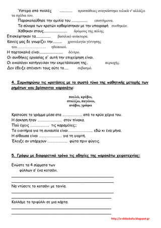http://e-didaskalia.blogspot.gr
Ύστερα από πολλές ............. προσπάθειες αναγκάστηκε τελικά ν' αλλάξει
τα σχέδια του.
Παρακολούθησε την ομιλία του ................. επιστήμονα.
Τα σύνορα των κρατών καθορίστηκαν με την υπογραφή συνθηκών.
Χάθηκαν στους......................... δρόμους της πόλης.
Επισκέφτηκαν τα................ βασιλικό ανάκτορα.
Κανείς μας δε γνωρίζει την.......... χρονολογία γέννησης
του…………….……. ηθοποιού.
Η πορτοκαλιά είναι......................... δέντρο.
Οι συνθήκες εργασίας σ' αυτή την επιχείρηση είναι.
Οι οικολόγοι κατήγγειλαν την εκμετάλλευση της.. περιοχής.
Δεν έδειξε απέναντι τους ούτε το..... σεβασμό.
4. Συμπληρώνω τις προτάσεις με το σωστό τύπο της παθητικής μετοχής των
ρημάτων που βρίσκονται παρακάτω:
πουλώ, κρύβω,
στολίζω, παγώνω,
ανάβω, γράφω
Κρατούσε το γράμμα μέσα στα ………………….. από το κρύο χέρια του.
Η άσκηση ήταν ………………………. στον πίνακα.
Πού έχεις …………………. τις καραμέλες;;
Τα εισιτήρια για τη συναυλία είναι……………………….. εδώ κι ένα μήνα.
Η αίθουσα είναι ……………………… για τη γιορτή.
Έλεγξε αν υπάρχουν ………………….. φώτα πριν φύγεις.
5. Γράφω με διαφορετικό τρόπο τις οδηγίες της παρακάτω χειροτεχνίας:
Ενώστε τα 4 σύρματα των
φύλλων σ’ ένα κοτσάνι.
___________________________________________
___________________________________________
Να ντύσετε το κοτσάνι με ταινία.
___________________________________________
__________________________________________
Κολλάμε το τριφύλλι σε μια κάρτα.
__________________________________________
__________________________________________
 