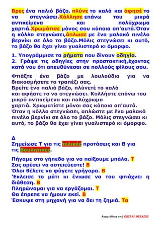 Βρες ένα παλιό βάζο, πλύνε το καλά και άφησέ το
να στεγνώσει.Κόλλησε επάνω του μικρά
αντικείμενα και πολύχρωμα
χαρτιά.Χρωμάτισε μόνος σου κάποια απ'αυτά.Όταν
η κόλλα στεγνώσει,άπλωσε με ένα μαλακό πινέλο
βερνίκι σε όλο το βάζο.Μόλις στεγνώσει κι αυτό,
το βάζο θα έχει γίνει γυαλιστερό κι όμορφο.
1. Υπογράμμισε τα ρήματα που δίνουν οδηγία.
2. Γράψε τις οδηγίες στην προστακτική,έχοντας
κατά νου ότι απευθύνεσαι σε πολλούς φίλους σου.
Φτιάξτε ένα βάζο με λουλούδια για να
διακοσμήσετε το τραπέζι σας.
Βρείτε ένα παλιό βάζο, πλύνετέ το καλά
και αφήστε το να στεγνώσει. Κολλήστε επάνω του
μικρά αντικείμενα και πολύχρωμα
χαρτιά. Χρωματίστε μόνοι σας κάποια απ'αυτά.
Όταν η κόλλα στεγνώσει, απλώστε με ένα μαλακό
πινέλο βερνίκι σε όλο το βάζο. Μόλις στεγνώσει κι
αυτό, το βάζο θα έχει γίνει γυαλιστερό κι όμορφο.
Δ
Σημείωσε Τ για τις τελικές προτάσεις και Β για
τις βουλητικές.
Πήγαμε στο γήπεδο για να παίξουμε μπάλα. Τ
Σας αρέσει να αστειεύεστε! Β
Όλοι θέλετε να φύγετε γρήγορα. Β
'Εκλεισε το μάτι κι ένιωσε να του φτιάχνει η
διάθεση. Β
Πληρώνομαι για να εργάζομαι. Τ
Θα έπρεπε να ήμουν εκεί. Β
Έσκυψε στη μηχανή για να δει τη ζημιά. Τα
Αναρτήθηκε από ΚΩΣΤΑΣ ΜΕΣΑΖΟΣ
 