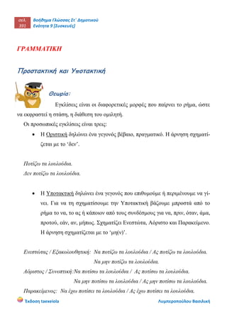 σελ.
391
Βοήθημα Γλώσσας Στ΄ Δημοτικού
Ενότητα 9 [Συσκευές]
Έκδοση taexeiola Λυμπεροπούλου Βασιλική
ΓΡΑΜΜΑΤΙΚΗ
Προστακτική και Υποτακτική
Θεωρία:
Εγκλίσεις είναι οι διαφορετικές μορφές που παίρνει το ρήμα, ώστε
να εκφραστεί η στάση, η διάθεση του ομιλητή.
Οι προσωπικές εγκλίσεις είναι τρεις:
 Η Οριστική δηλώνει ένα γεγονός βέβαιο, πραγματικό. Η άρνηση σχηματί-
ζεται με το ‘δεν’.
Ποτίζω τα λουλούδια.
Δεν ποτίζω τα λουλούδια.
 Η Υποτακτική δηλώνει ένα γεγονός που επιθυμούμε ή περιμένουμε να γί-
νει. Για να τη σχηματίσουμε την Υποτακτική βάζουμε μπροστά από το
ρήμα το να, το ας ή κάποιον από τους συνδέσμους για να, πριν, όταν, άμα,
προτού, εάν, αν, μήπως. Σχηματίζει Ενεστώτα, Αόριστο και Παρακείμενο.
Η άρνηση σχηματίζεται με το ‘μη(ν)’.
Ενεστώτας / Εξακολουθητική: Να ποτίζω τα λουλούδια / Ας ποτίζω τα λουλούδια.
Να μην ποτίζω τα λουλούδια.
Αόριστος / Συνοπτική:Να ποτίσω τα λουλούδια / Ας ποτίσω τα λουλούδια.
Να μην ποτίσω τα λουλούδια / Ας μην ποτίσω τα λουλούδια.
Παρακείμενος: Να έχω ποτίσει τα λουλούδια / Ας έχω ποτίσει τα λουλούδια.
 