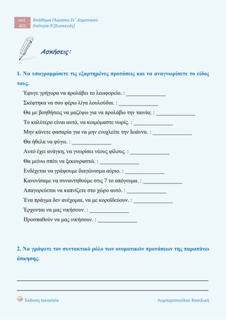 σελ.
401
Βοήθημα Γλώσσας Στ΄ Δημοτικού
Ενότητα 9 [Συσκευές]
Έκδοση taexeiola Λυμπεροπούλου Βασιλική
Ασκήσεις:
1. Να υπογραμμίσετε τις εξαρτημένες προτάσεις και να αναγνωρίσετε το είδος
τους.
Έφυγε γρήγορα να προλάβει το λεωφορείο. : ______________
Σκέφτηκα να σου φέρω λίγα λουλούδια. : ______________
Θα με βοηθήσεις να μαζέψω για να προλάβω την ταινία; : ______________
Το καλύτερο είναι αυτό, να κοιμόμαστε νωρίς. : ______________
Μην κάνετε φασαρία για να μην ενοχλείτε την Ιωάννα. : ______________
Θα ήθελα να φύγω. : ______________
Αυτό έχει ανάγκη, να γνωρίσει νέους φίλους. : ______________
Θα μείνω σπίτι να ξεκουραστώ. : ______________
Ενδέχεται να γράψουμε διαγώνισμα αύριο. : ______________
Κανονίσαμε να συναντηθούμε στις 7 το απόγευμα. : ______________
Απαγορεύεται να καπνίζετε στο χώρο αυτό. : ______________
Ένα πράγμα δεν ανέχομαι, να με κοροϊδεύουν. : ______________
Έρχονται να μας νικήσουν. : ______________
Προσπαθούν να μας νικήσουν. : ______________
2. Να γράψετε τον συντακτικό ρόλο των ονοματικών προτάσεων της παραπάνω
άσκησης.
____________________________________________________________________
____________________________________________________________________
 