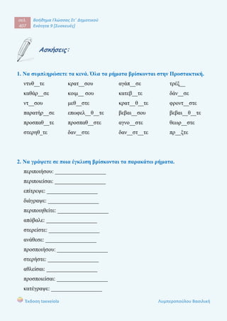 σελ.
407
Βοήθημα Γλώσσας Στ΄ Δημοτικού
Ενότητα 9 [Συσκευές]
Έκδοση taexeiola Λυμπεροπούλου Βασιλική
Ασκήσεις:
1. Να συμπληρώσετε τα κενά. Όλα τα ρήματα βρίσκονται στην Προστακτική.
ντυθ__τε κρατ__σου αγάπ__σε τρέξ__
καθάρ__σε κοιμ__ σου κατεβ__τε δάν__σε
ντ__σου μεθ__στε κρατ__θ__τε φροντ__στε
παρατήρ__σε επωφελ__θ__τε βεβαι__σου βεβαι__θ__τε
προσπαθ__τε προσπαθ__στε αγνο__στε θεωρ__στε
στερηθ_τε δαν__στε δαν__στ__τε πρ__ξτε
2. Να γράψετε σε ποια έγκλιση βρίσκονται τα παρακάτω ρήματα.
περιποιήσου: __________________
περιποιείσαι: __________________
επίτρεψε: __________________
διάγραψε: __________________
περιποιηθείτε: __________________
απόβαλε: __________________
στερείστε: __________________
ανάθεσε: __________________
προσποιήσου: __________________
στερήστε: __________________
αθλείσαι: __________________
προσποιείσαι: __________________
κατέγραψε: __________________
 