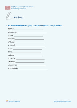 σελ.
410
Βοήθημα Γλώσσας Στ΄ Δημοτικού
Ενότητα 9 [Συσκευές]
Έκδοση taexeiola Λυμπεροπούλου Βασιλική
Ασκήσεις:
1. Να αντικαταστήσετε τις ξένες λέξεις με ελληνικές λέξεις ή φράσεις.
σέρβις: ______________________________
κομπιούτερ: ______________________________
φάουλ: ______________________________
αβαντάζ: ______________________________
σλόγκαν: ______________________________
ντεμοντέ: ______________________________
σόου: ______________________________
τρικ: ______________________________
γκάλοπ: ______________________________
ασανσέρ: ______________________________
μπάσκετ: ______________________________
ντεμπούτο: ______________________________
πουρμπουάρ: ______________________________
 