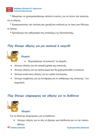 σελ.
412
Βοήθημα Γλώσσας Στ΄ Δημοτικού
Ενότητα 9 [Συσκευές]
Έκδοση taexeiola Λυμπεροπούλου Βασιλική
* Μπορούμε να χρησιμοποιήσουμε σκίτσα ή εικόνες για να γίνουν πιο κατανοη-
τές οι οδηγίες.
* Χρησιμοποιούμε την έγκλιση που χρειάζεται ανάλογα με το ύφος που θέλουμε
να έχουμε.
* Προσέχουμε την ορθογραφία στις καταλήξεις τις Προστακτικής.
Πώς δίνουμε οδηγίες για μια συσκευή ή παιχνίδι
Θεωρία:
 Περιγράφουμε τη συσκευή / το παιχνίδι.
 Δίνουμε οδηγίες για την ασφαλή χρήση της συσκευής
 Δίνουμε οδηγίες για την πρώτη φορά που θα χρησιμοποιηθεί η συσκευή.
 Δίνουμε αναλυτικές οδηγίες για τον τρόπο λειτουργίας.
 Δίνουμε συμβουλές για τη συντήρηση και το καθάρισμα της συσκευής / του
παιχνιδιού.
Πώς δίνουμε πληροφορίες και οδηγίες για το διαδίκτυο
Θεωρία:
Για να δώσουμε πληροφορίες για το διαδίκτυο:
 Δίνουμε οδηγίες για το πώς να βρούμε μια διεύθυνση και να την επισκε-
φθούμε.
 