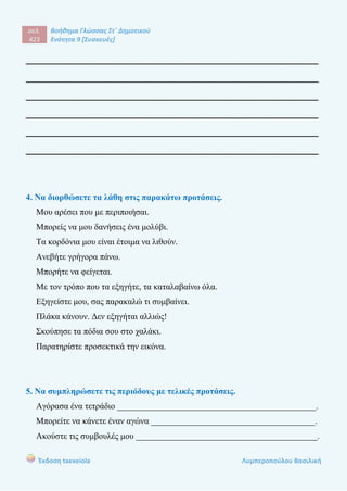 σελ.
423
Βοήθημα Γλώσσας Στ΄ Δημοτικού
Ενότητα 9 [Συσκευές]
Έκδοση taexeiola Λυμπεροπούλου Βασιλική
______________________________________________________
______________________________________________________
______________________________________________________
______________________________________________________
______________________________________________________
______________________________________________________
4. Να διορθώσετε τα λάθη στις παρακάτω προτάσεις.
Μου αρέσει που με περιποιήσαι.
Μπορείς να μου δανήσεις ένα μολύβι.
Τα κορδόνια μου είναι έτοιμα να λιθούν.
Ανεβήτε γρήγορα πάνω.
Μπορήτε να φείγεται.
Με τον τρόπο που τα εξηγήτε, τα καταλαβαίνω όλα.
Εξηγείστε μου, σας παρακαλώ τι συμβαίνει.
Πλάκα κάνουν. Δεν εξηγήται αλλιώς!
Σκούπησε τα πόδια σου στο χαλάκι.
Παρατηρίστε προσεκτικά την εικόνα.
5. Να συμπληρώσετε τις περιόδους με τελικές προτάσεις.
Αγόρασα ένα τετράδιο ______________________________________________.
Μπορείτε να κάνετε έναν αγώνα ______________________________________.
Ακούστε τις συμβουλές μου __________________________________________.
 