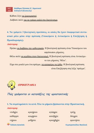 σελ.
430
Βοήθημα Γλώσσας Στ΄ Δημοτικού
Ενότητα 9 [Συσκευές]
Έκδοση taexeiola Λυμπεροπούλου Βασιλική
Κάθισε λίγο να ξεκουραστεί.
Διάβασε πολύ για να γράψει καλά στο διαγώνισμα.
4. Να γράψετε 3 βουλητικές προτάσεις, οι οποίες θα έχουν διαφορετικό συντα-
κτικό ρόλο μέσα στην πρόταση (Υποκείμενο ή Αντικείμενο ή Επεξήγηση ή
Προσδιορισμός).
Απάντηση:
Πρέπει να διαβάσω την ορθογραφία. Η βουλητική πρόταση είναι Υποκείμενο του
απρόσωπου ρήματος.
Θέλω πολύ να κερδίσω στον διαγωνισμό. Η βουλητική πρόταση είναι Αντικείμε-
νο του ρήματος ‘θέλω’.
Είχα στο μυαλό μου ένα πράγμα, να καταφέρω να έρθω. Η βουλητική πρόταση
είναι Επεξήγηση στη λέξη ‘πράγμα’.
ΟΡΘΟΓΡΑΦΙΑ
Πώς γράφονται οι καταλήξεις της προστακτικής
1. Να συμπληρώσετε τα κενά. Όλα τα ρήματα βρίσκονται στην Προστακτική.
Απάντηση:
ντυθείτε κρατήσου αγάπησε τρέξε
καθάρισε κοιμήσου κατεβείτε δάνεισε
ντύσου μεθύστε κρατηθείτε φροντίστε
 