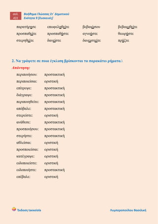 σελ.
431
Βοήθημα Γλώσσας Στ΄ Δημοτικού
Ενότητα 9 [Συσκευές]
Έκδοση taexeiola Λυμπεροπούλου Βασιλική
παρατήρησε επωφεληθείτε βεβαιώσου βεβαιωθείτε
προσπαθείτε προσπαθήστε αγνοήστε θεωρήστε
στερηθείτε δανείστε δανειστείτε πρήξτε
2. Να γράψετε σε ποια έγκλιση βρίσκονται τα παρακάτω ρήματα.
Απάντηση:
περιποιήσου: προστακτική
περιποιείσαι: οριστική
επίτρεψε: προστακτική
διάγραψε: προστακτική
περιποιηθείτε: προστακτική
απόβαλε: προστακτική
στερείστε: οριστική
ανάθεσε: προστακτική
προσποιήσου: προστακτική
στερήστε: προστακτική
αθλείσαι: οριστική
προσποιείσαι: οριστική
κατέγραψε: οριστική
ειδοποιείστε: οριστική
ειδοποιήστε: προστακτική
επέβαλε: οριστική
 