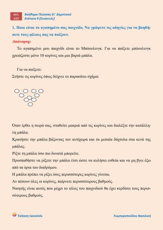 σελ.
433
Βοήθημα Γλώσσας Στ΄ Δημοτικού
Ενότητα 9 [Συσκευές]
Έκδοση taexeiola Λυμπεροπούλου Βασιλική
1. Ποιο είναι το αγαπημένο σας παιχνίδι; Να γράψετε τις οδηγίες για να βοηθή-
σετε τους φίλους σας να παίξουν.
Απάντηση:
Το αγαπημένο μου παιχνίδι είναι το Μπόουλινγκ. Για να παίξετε μπόουλινγκ
χρειάζεστε μόνο 10 κορίνες και μια βαριά μπάλα.
Για να παίξετε:
Στήστε τις κορίνες όπως δείχνει το παρακάτω σχήμα:
Όταν έρθει η σειρά σας, σταθείτε μακριά από τις κορίνες και διαλέξτε την κατάλλη-
λη μπάλα.
Κρατήστε την μπάλα βάζοντας τον αντίχειρα και τα μεσαία δάχτυλα στα κενά της
μπάλας.
Ρίξτε τη μπάλα όσο πιο δυνατά μπορείτε.
Προσπαθήστε να ρίξετε την μπάλα έτσι ώστε να κυλήσει ευθεία και να μη βγει έξω
από τα όρια του διαδρόμου.
Η μπάλα πρέπει να ρίξει όσες περισσότερες κορίνες γίνεται.
Αν πέσουν όλες οι κορίνες, παίρνετε περισσότερους βαθμούς.
Νικητής είναι αυτός που μέχρι το τέλος του παιχνιδιού θα έχει κερδίσει τους περισ-
σότερους βαθμούς.
 