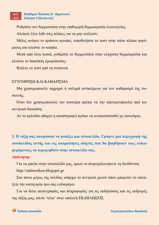 σελ.
435
Βοήθημα Γλώσσας Στ΄ Δημοτικού
Ενότητα 9 [Συσκευές]
Έκδοση taexeiola Λυμπεροπούλου Βασιλική
Ρυθμίστε τον θερμοστάτη στην επιθυμητή θερμοκρασία λειτουργίας.
Αλείψτε λίγο λάδι στις πλάκες για να μην κολλούν.
Μόλις ανάψει το πράσινο φωτάκι, τοποθετήστε το τοστ στην κάτω πλάκα ψησί-
ματος και κλείστε το καπάκι.
Μετά από λίγα λεπτά, ρυθμίστε το θερμοστάτη στην ελάχιστη θερμοκρασία και
κλείστε το διακόπτη τροφοδοσίας.
Βγάλτε το τοστ από τη συσκευή
ΣΥΝΤΗΡΗΣΗ ΚΑΙ ΚΑΘΑΡΙΣΜΑ
Μη χρησιμοποιείτε αιχμηρά ή σκληρά αντικείμενο για τον καθαρισμό της συ-
σκευής.
Όταν δεν χρησιμοποιείτε την τοστιέρα πρέπει να την απενεργοποιείτε από τον
κεντρικό διακόπτη.
Αν το καλώδιο φθαρεί ή καταστραφεί πρέπει να αντικατασταθεί με καινούριο.
3. Η τάξη σας αποφάσισε να φτιάξει μια ιστοσελίδα. Γράψτε μια περιγραφή της
ιστοσελίδας αυτής και τις απαραίτητες οδηγίες που θα βοηθήσουν τους ενδια-
φερόμενους να περιηγηθούν στην ιστοσελίδα σας.
Απάντηση:
Για να μπείτε στην ιστοσελίδα μας, αρκεί να πληκτρολογήσετε τη διεύθυνση:
http://stdimotikou.blogspot.gr
Στο πάνω μέρος της σελίδας υπάρχει το κεντρικό μενού όπου μπορείτε να επιλέ-
ξετε την κατηγορία που σας ενδιαφέρει.
Για να δείτε φωτογραφίες και πληροφορίες για τις εκδηλώσεις και τις εκδρομές
της τάξης μας, κάντε ‘κλικ’ στην επιλογή ΕΚΔΗΛΩΣΕΙΣ.
 