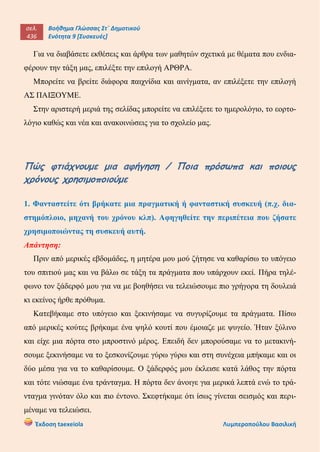 σελ.
436
Βοήθημα Γλώσσας Στ΄ Δημοτικού
Ενότητα 9 [Συσκευές]
Έκδοση taexeiola Λυμπεροπούλου Βασιλική
Για να διαβάσετε εκθέσεις και άρθρα των μαθητών σχετικά με θέματα που ενδια-
φέρουν την τάξη μας, επιλέξτε την επιλογή ΑΡΘΡΑ.
Μπορείτε να βρείτε διάφορα παιχνίδια και αινίγματα, αν επιλέξετε την επιλογή
ΑΣ ΠΑΙΞΟΥΜΕ.
Στην αριστερή μεριά της σελίδας μπορείτε να επιλέξετε το ημερολόγιο, το εορτο-
λόγιο καθώς και νέα και ανακοινώσεις για το σχολείο μας.
Πώς φτιάχνουμε μια αφήγηση / Ποια πρόσωπα και ποιους
χρόνους χρησιμοποιούμε
1. Φανταστείτε ότι βρήκατε μια πραγματική ή φανταστική συσκευή (π.χ. δια-
στημόπλοιο, μηχανή του χρόνου κλπ). Αφηγηθείτε την περιπέτεια που ζήσατε
χρησιμοποιώντας τη συσκευή αυτή.
Απάντηση:
Πριν από μερικές εβδομάδες, η μητέρα μου μού ζήτησε να καθαρίσω το υπόγειο
του σπιτιού μας και να βάλω σε τάξη τα πράγματα που υπάρχουν εκεί. Πήρα τηλέ-
φωνο τον ξάδερφό μου για να με βοηθήσει να τελειώσουμε πιο γρήγορα τη δουλειά
κι εκείνος ήρθε πρόθυμα.
Κατεβήκαμε στο υπόγειο και ξεκινήσαμε να συγυρίζουμε τα πράγματα. Πίσω
από μερικές κούτες βρήκαμε ένα ψηλό κουτί που έμοιαζε με ψυγείο. Ήταν ξύλινο
και είχε μια πόρτα στο μπροστινό μέρος. Επειδή δεν μπορούσαμε να το μετακινή-
σουμε ξεκινήσαμε να το ξεσκονίζουμε γύρω γύρω και στη συνέχεια μπήκαμε και οι
δύο μέσα για να το καθαρίσουμε. Ο ξάδερφός μου έκλεισε κατά λάθος την πόρτα
και τότε νιώσαμε ένα τράνταγμα. Η πόρτα δεν άνοιγε για μερικά λεπτά ενώ το τρά-
νταγμα γινόταν όλο και πιο έντονο. Σκεφτήκαμε ότι ίσως γίνεται σεισμός και περι-
μέναμε να τελειώσει.
 
