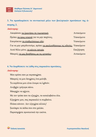 σελ.
441
Βοήθημα Γλώσσας Στ΄ Δημοτικού
Ενότητα 9 [Συσκευές]
Έκδοση taexeiola Λυμπεροπούλου Βασιλική
3. Να προσδιορίσετε το συντακτικό ρόλο των βουλητικών προτάσεων της ά-
σκησης 2.
Απάντηση:
Αποφάσισε να ξεκινήσει τη γυμναστική. Αντικείμενο
Πρέπει να τρως υγιεινά για να μην παχύνεις. Υποκείμενο
Επιτρέπεται να σταθμεύσουμε εδώ; Υποκείμενο
Για να μην μπερδευτούμε, πρέπει να ακολουθήσουμε τις οδηγίες. Υποκείμενο
Αυτό θέλω μόνο, να κάνετε ησυχία. Επεξήγηση
Μπορείς να μας βοηθήσεις με τις εργασίες; Αντικείμενο
4. Να διορθώσετε τα λάθη στις παρακάτω προτάσεις.
Απάντηση:
Μου αρέσει που με περιποιείσαι.
Μπορείς να μου δανείσεις ένα μολύβι.
Τα κορδόνια μου είναι έτοιμα να λυθούν.
Ανεβείτε γρήγορα πάνω.
Μπορείτε να φύγετε.
Με τον τρόπο που τα εξηγείτε, τα καταλαβαίνω όλα.
Εξηγήστε μου, σας παρακαλώ τι συμβαίνει.
Πλάκα κάνουν. Δεν εξηγείται αλλιώς!
Σκούπισε τα πόδια σου στο χαλάκι.
Παρατηρήστε προσεκτικά την εικόνα.
 
