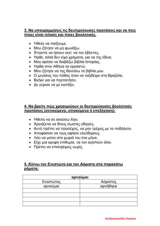 Χατζηκυριακίδου Παγώνα
3. Να υπογραμμίσεις τις δευτερεύουσες προτάσεις και να πεις
ποιες είναι τελικές και ποιες βουλητικές.
• Ήθελε να παίξουμε.
• Μου ζήτησε να μη φωνάξω.
• Έπρεπε να ήσουν εκεί, να τον έβλεπες.
• Ήρθε, αλλά δεν είχα χρήματα, για να της έδινα.
• Μου αρέσει να διαβάζω βιβλία Ιστορίας.
• Ήρθα στην Αθήνα να εργαστώ.
• Μου ζήτησε να της δανείσω τα βιβλία μου.
• Ο μεγάλος του πόθος ήταν να ταξιδέψει στη Βραζιλία.
• Βγήκε για να περπατήσει.
• Δε γύρισε να με κοιτάξει.
4. Να βρείτε πώς χρησιμεύουν οι δευτερεύουσες βουλητικές
προτάσεις (αντικείμενο, υποκείμενο ή επεξήγηση):
• Ήθελα να σε ακούσω λίγο.
• Χρειάζεται να δίνεις σωστές οδηγίες.
• Αυτό πρέπει να προσέχεις, να μην τρέχεις με το ποδήλατο.
• Αποφάσισε να τους αφήσει ελεύθερους.
• Λέει να μείνει στο χωριό του ένα μήνα.
• Είχε μια κρυφή επιθυμία, να τον αγαπούν όλοι.
• Πρέπει να επιστρέψεις νωρίς.
5. Κλίνω τον Ενεστώτα και τον Αόριστο στα παρακάτω
ρήματα:
αρνούμαι
Ενεστώτας Αόριστος
αρνούμαι αρνήθηκα
 