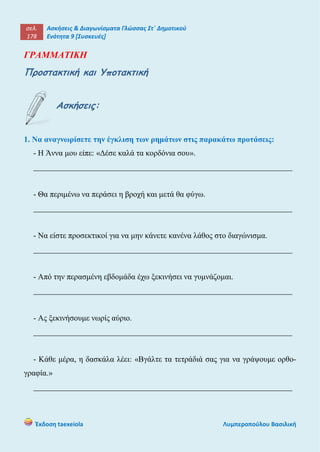 σελ.
178
Ασκήσεις & Διαγωνίσματα Γλώσσας Στ΄ Δημοτικού
Ενότητα 9 [Συσκευές]
Έκδοση taexeiola Λυμπεροπούλου Βασιλική
ΓΡΑΜΜΑΤΙΚΗ
Προστακτική και Υποτακτική
Ασκήσεις:
1. Να αναγνωρίσετε την έγκλιση των ρημάτων στις παρακάτω προτάσεις:
- Η Άννα μου είπε: «Δέσε καλά τα κορδόνια σου».
_________________________________________________________________
- Θα περιμένω να περάσει η βροχή και μετά θα φύγω.
_________________________________________________________________
- Να είστε προσεκτικοί για να μην κάνετε κανένα λάθος στο διαγώνισμα.
_________________________________________________________________
- Από την περασμένη εβδομάδα έχω ξεκινήσει να γυμνάζομαι.
_________________________________________________________________
- Ας ξεκινήσουμε νωρίς αύριο.
_________________________________________________________________
- Κάθε μέρα, η δασκάλα λέει: «Βγάλτε τα τετράδιά σας για να γράψουμε ορθο-
γραφία.»
_________________________________________________________________
 
