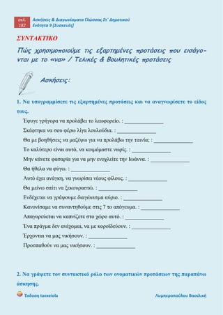 σελ.
182
Ασκήσεις & Διαγωνίσματα Γλώσσας Στ΄ Δημοτικού
Ενότητα 9 [Συσκευές]
Έκδοση taexeiola Λυμπεροπούλου Βασιλική
ΣΥΝΤΑΚΤΙΚΟ
Πώς χρησιμοποιούμε τις εξαρτημένες προτάσεις που εισάγο-
νται με το «να» / Τελικές & Βουλητικές προτάσεις
Ασκήσεις:
1. Να υπογραμμίσετε τις εξαρτημένες προτάσεις και να αναγνωρίσετε το είδος
τους.
Έφυγε γρήγορα να προλάβει το λεωφορείο. : ______________
Σκέφτηκα να σου φέρω λίγα λουλούδια. : ______________
Θα με βοηθήσεις να μαζέψω για να προλάβω την ταινία; : ______________
Το καλύτερο είναι αυτό, να κοιμόμαστε νωρίς. : ______________
Μην κάνετε φασαρία για να μην ενοχλείτε την Ιωάννα. : ______________
Θα ήθελα να φύγω. : ______________
Αυτό έχει ανάγκη, να γνωρίσει νέους φίλους. : ______________
Θα μείνω σπίτι να ξεκουραστώ. : ______________
Ενδέχεται να γράψουμε διαγώνισμα αύριο. : ______________
Κανονίσαμε να συναντηθούμε στις 7 το απόγευμα. : ______________
Απαγορεύεται να καπνίζετε στο χώρο αυτό. : ______________
Ένα πράγμα δεν ανέχομαι, να με κοροϊδεύουν. : ______________
Έρχονται να μας νικήσουν. : ______________
Προσπαθούν να μας νικήσουν. : ______________
2. Να γράψετε τον συντακτικό ρόλο των ονοματικών προτάσεων της παραπάνω
άσκησης.
 