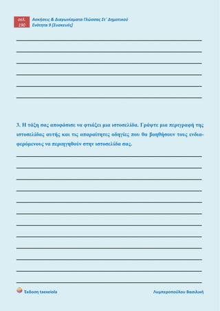 σελ.
190
Ασκήσεις & Διαγωνίσματα Γλώσσας Στ΄ Δημοτικού
Ενότητα 9 [Συσκευές]
Έκδοση taexeiola Λυμπεροπούλου Βασιλική
______________________________________________________
______________________________________________________
______________________________________________________
______________________________________________________
______________________________________________________
______________________________________________________
3. Η τάξη σας αποφάσισε να φτιάξει μια ιστοσελίδα. Γράψτε μια περιγραφή της
ιστοσελίδας αυτής και τις απαραίτητες οδηγίες που θα βοηθήσουν τους ενδια-
φερόμενους να περιηγηθούν στην ιστοσελίδα σας.
______________________________________________________
______________________________________________________
______________________________________________________
______________________________________________________
______________________________________________________
______________________________________________________
______________________________________________________
______________________________________________________
______________________________________________________
______________________________________________________
______________________________________________________
______________________________________________________
 
