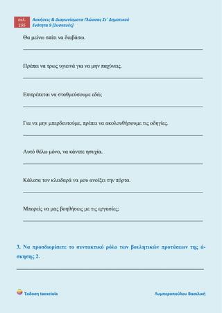 σελ.
195
Ασκήσεις & Διαγωνίσματα Γλώσσας Στ΄ Δημοτικού
Ενότητα 9 [Συσκευές]
Έκδοση taexeiola Λυμπεροπούλου Βασιλική
Θα μείνω σπίτι να διαβάσω.
_________________________________________________________________
Πρέπει να τρως υγιεινά για να μην παχύνεις.
_________________________________________________________________
Επιτρέπεται να σταθμεύσουμε εδώ;
_________________________________________________________________
Για να μην μπερδευτούμε, πρέπει να ακολουθήσουμε τις οδηγίες.
_________________________________________________________________
Αυτό θέλω μόνο, να κάνετε ησυχία.
_________________________________________________________________
Κάλεσα τον κλειδαρά να μου ανοίξει την πόρτα.
_________________________________________________________________
Μπορείς να μας βοηθήσεις με τις εργασίες;
_________________________________________________________________
3. Να προσδιορίσετε το συντακτικό ρόλο των βουλητικών προτάσεων της ά-
σκησης 2.
______________________________________________________
 