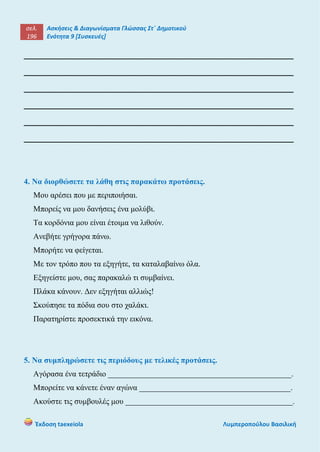 σελ.
196
Ασκήσεις & Διαγωνίσματα Γλώσσας Στ΄ Δημοτικού
Ενότητα 9 [Συσκευές]
Έκδοση taexeiola Λυμπεροπούλου Βασιλική
______________________________________________________
______________________________________________________
______________________________________________________
______________________________________________________
______________________________________________________
______________________________________________________
4. Να διορθώσετε τα λάθη στις παρακάτω προτάσεις.
Μου αρέσει που με περιποιήσαι.
Μπορείς να μου δανήσεις ένα μολύβι.
Τα κορδόνια μου είναι έτοιμα να λιθούν.
Ανεβήτε γρήγορα πάνω.
Μπορήτε να φείγεται.
Με τον τρόπο που τα εξηγήτε, τα καταλαβαίνω όλα.
Εξηγείστε μου, σας παρακαλώ τι συμβαίνει.
Πλάκα κάνουν. Δεν εξηγήται αλλιώς!
Σκούπησε τα πόδια σου στο χαλάκι.
Παρατηρίστε προσεκτικά την εικόνα.
5. Να συμπληρώσετε τις περιόδους με τελικές προτάσεις.
Αγόρασα ένα τετράδιο ______________________________________________.
Μπορείτε να κάνετε έναν αγώνα ______________________________________.
Ακούστε τις συμβουλές μου __________________________________________.
 