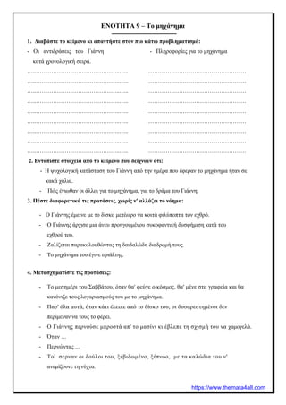 ΕΝΟΤΗΤΑ 9 – Το μηχάνημα
1. Διαβάστε το κείμενο κι απαντήστε στον πιο κάτω προβληματισμό:
- Οι αντιδράσεις του Γιάννη - Πληροφορίες για το μηχάνημα
κατά χρονολογική σειρά.
…..……………………………………..….. ……………………………………………
…..……………………………………..….. ……………………………………………
…..……………………………………..….. ……………………………………………
…..……………………………………..….. ……………………………………………
…..……………………………………..….. ……………………………………………
…..……………………………………..….. ……………………………………………
…..……………………………………..….. ……………………………………………
…..……………………………………..….. ……………………………………………
…..……………………………………..….. ……………………………………………
2. Εντοπίστε στοιχεία από το κείμενο που δείχνουν ότι:
- Η ψυχολογική κατάσταση του Γιάννη από την ημέρα που έφεραν το μηχάνημα ήταν σε
κακά χάλια.
- Πώς ένιωθαν οι άλλοι για το μηχάνημα, για το δράμα του Γιάννη;
3. Πέστε διαφορετικά τις προτάσεις, χωρίς ν' αλλάζει το νόημα:
- Ο Γιάννης έμεινε με το δίσκο μετέωρο να κοιτά φιλύποπτα τον εχθρό.
- Ο Γιάννης άρχισε μια άνευ προηγουμένου συκοφαντική δυσφήμιση κατά του
εχθρού του.
- Ζαλίζεται παρακολουθώντας τη δαιδαλώδη διαδρομή τους.
- Το μηχάνημα του έγινε εφιάλτης.
4. Μετασχηματίστε τις προτάσεις:
- Το μεσημέρι του Σαββάτου, όταν θα' φεύγε ο κόσμος, θα' μένε στα γραφεία και θα
κανόνιζε τους λογαριασμούς του με το μηχάνημα.
- Παρ' όλα αυτά, όταν κάτι έλειπε από το δίσκο του, οι δυσαρεστημένοι δεν
περίμεναν να τους το φέρει.
- Ο Γιάννης περνούσε μπροστά απ' το μασίνι κι έβλεπε τη σχισμή του να χαμογελά.
- Όταν ...
- Περνώντας ...
- Το' σερναν οι δούλοι του, ξεβιδωμένο, ξέπνοο, με τα καλώδια του ν'
ανεμίζουνε τη νύχτα.
https://www.themata4all.com
 