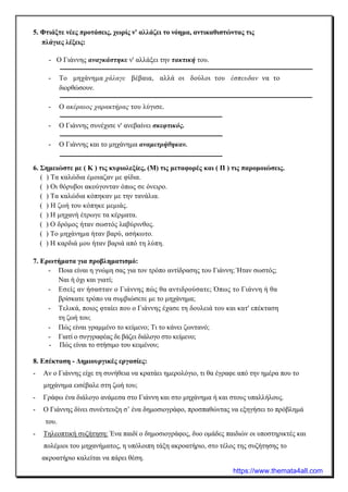 5. Φτιάξτε νέες προτάσεις, χωρίς ν' αλλάζει το νόημα, αντικαθιστώντας τις
πλάγιες λέξεις:
- Ο Γιάννης αναγκάστηκε ν' αλλάξει την τακτική του.
- Το μηχάνημα χάλαγε βέβαια, αλλά οι δούλοι του έσπευδαν να το
διορθώσουν.
- Ο ακέραιος χαρακτήρας του λύγισε.
- Ο Γιάννης συνέχισε ν' ανεβαίνει σκεφτικός.
- Ο Γιάννης και το μηχάνημα αναμετρήθηκαν.
6. Σημειώστε με ( Κ ) τις κυριολεξίες, (Μ) τις μεταφορές και ( Π ) τις παρομοιώσεις.
( ) Τα καλώδια έμοιαζαν με φίδια.
( ) Οι θόρυβοι ακούγονταν όπως σε όνειρο.
( ) Τα καλώδια κόπηκαν με την τανάλια.
( ) Η ζωή του κόπηκε μεμιάς.
( ) Η μηχανή έτρωγε τα κέρματα.
( ) Ο δρόμος ήταν σωστός λαβύρινθος.
( ) Το μηχάνημα ήταν βαρύ, ασήκωτο.
( ) Η καρδιά μου ήταν βαριά από τη λύπη.
7. Ερωτήματα για προβληματισμό:
- Ποια είναι η γνώμη σας για τον τρόπο αντίδρασης του Γιάννη; Ήταν σωστός;
Ναι ή όχι και γιατί;
- Εσείς αν ήσασταν ο Γιάννης πώς θα αντιδρούσατε; Όπως το Γιάννη ή θα
βρίσκατε τρόπο να συμβιώσετε με το μηχάνημα;
- Τελικά, ποιος φταίει που ο Γιάννης έχασε τη δουλειά του και κατ' επέκταση
τη ζωή του;
- Πώς είναι γραμμένο το κείμενο; Τι το κάνει ζωντανό;
- Γιατί ο συγγραφέας δε βάζει διάλογο στο κείμενο;
- Πώς είναι το στήσιμο του κειμένου;
8. Επέκταση - Δημιουργικές εργασίες:
- Αν ο Γιάννης είχε τη συνήθεια να κρατάει ημερολόγιο, τι θα έγραφε από την ημέρα που το
μηχάνημα εισέβαλε στη ζωή του;
- Γράφω ένα διάλογο ανάμεσα στο Γιάννη και στο μηχάνημα ή και στους υπαλλήλους.
- Ο Γιάννης δίνει συνέντευξη σ’ ένα δημοσιογράφο, προσπαθώντας να εξηγήσει το πρόβλημά
του.
- Τηλεοπτική συζήτηση: Ένα παιδί ο δημοσιογράφος, δυο ομάδες παιδιών οι υποστηρικτές και
πολέμιοι του μηχανήματος, η υπόλοιπη τάξη ακροατήριο, στο τέλος της συζήτησης το
ακροατήριο καλείται να πάρει θέση.
https://www.themata4all.com
 