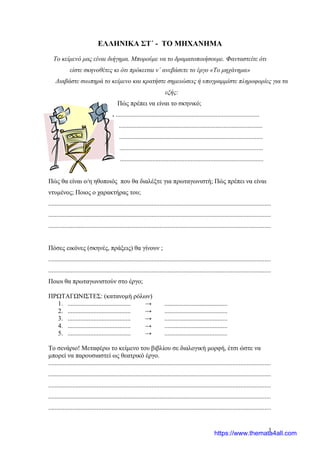 1
ΕΛΛΗΝΙΚΑ ΣΤ΄ - ΤΟ ΜΗΧΑΝΗΜΑ
Το κείμενό μας είναι διήγημα. Μπορούμε να το δραματοποιήσουμε. Φανταστείτε ότι
είστε σκηνοθέτες κι ότι πρόκειται ν΄ ανεβάσετε το έργο «Το μηχάνημα»
Διαβάστε σιωπηρά το κείμενο και κρατήστε σημειώσεις ή υπογραμμίστε πληροφορίες για τα
εξής:
Πώς πρέπει να είναι το σκηνικό;
. .........................................................................................
.........................................................................................
.........................................................................................
.........................................................................................
.........................................................................................
Πώς θα είναι ο/η ηθοποιός που θα διαλέξτε για πρωταγωνιστή; Πώς πρέπει να είναι
ντυμένος; Ποιος ο χαρακτήρας του;
..........................................................................................................................................
..........................................................................................................................................
..........................................................................................................................................
Πόσες εικόνες (σκηνές, πράξεις) θα γίνουν ;
..........................................................................................................................................
..........................................................................................................................................
Ποιοι θα πρωταγωνιστούν στο έργο;
ΠΡΩΤΑΓΩΝΙΣΤΕΣ: (κατανομή ρόλων)
1. ....................................... → .......................................
2. ....................................... → .......................................
3. ....................................... → .......................................
4. ....................................... → .......................................
5. ....................................... → .......................................
Το σενάριο! Μεταφέρω το κείμενο του βιβλίου σε διαλογική μορφή, έτσι ώστε να
μπορεί να παρουσιαστεί ως θεατρικό έργο.
..........................................................................................................................................
..........................................................................................................................................
..........................................................................................................................................
..........................................................................................................................................
..........................................................................................................................................
https://www.themata4all.com
 