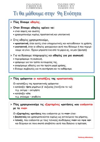 Παλάνης Αθανάσιος
 Πώς δίνουμε οδηγίες.
 Όταν δίνουμε οδηγίες πρέπει να:
• είναι σαφείς και σωστές
• χρησιμοποιούμε κυρίως προστακτική και υποτακτική
 Στις οδηγίες χρησιμοποιούμε,
• προστακτική, όταν αυτές είναι υποχρεωτικές και κατευθύνουν το χρήστη,
• υποτακτική, όταν οι οδηγίες φανερώνουν αυτό που θέλουμε ή που περιμέ-
νουμε να γίνει. Έχουν μπροστά ένα από τα μόρια ας, να μην (άρνηση)
 Για να δώσουμε πληροφορίες και οδηγίες για μια συσκευή:
• περιγράφουμε τη συσκευή,
• γράφουμε για τον τρόπο λειτουργίας της,
• αναφέρουμε οδηγίες για την πρώτη φορά χρήσης,
• δίνουμε συμβουλές για τη συντήρηση και το καθάρισμα.
 Πώς γράφονται οι καταλήξεις της προστακτικής
Οι καταλήξεις της προστακτικής γράφονται:
• κατάληξη –ήστε ρημάτων β΄συζυγίας (τονίζεται το –ώ)
π.χ. εκτιμώ – εκτιμήστε
• κατάληξη –είτε
π.χ. στέκομαι – σταθείτε
 Πώς χρησιμοποιούμε τις εξαρτημένες προτάσεις που εισάγονται
με το «να»
Οι εξαρτημένες προτάσεις που εισάγονται με το «να» είναι:
• βουλητικές και χρησιμοποιούνται κυρίως ως αντικείμενο του ρήματος,
• τελικές, που εισάγονται με τους τελικούς συνδέσμους «να» και «για να»
και δείχνουν σε ποιο σκοπό αποβλέπει αυτό που δηλώνει η πρόταση.
 