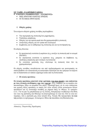 ΣΤ΄ ΤΑΞΗ – ΕΛΛΗΝΙΚΗ ΓΛΩΣΣΑ
9η
ΕΝΟΤΗΤΑ ΜΑΘΗΜΑΤΩΝ – «ΣΥΣΚΕΥΕΣ»
• ΠΩΣ ΔΙΝΟΥΜΕ ΟΔΗΓΙΕΣ ΧΡΗΣΗΣ
• ΟΙ ΤΕΛΙΚΕΣ ΠΡΟΤΑΣΕΙΣ
1. Οδηγίες χρήσης
Ένα κείμενο οδηγιών χρήσης συνήθως περιλαμβάνει:
• Την περιγραφή της συσκευής/του μηχανήματος
• Υποδείξεις ασφάλειας
• Οδηγίες για την πρώτη φορά που θα χρησιμοποιηθεί η συσκευή
• Αναλυτικές οδηγίες για τον τρόπο που λειτουργεί
• Συμβουλές για το καθάρισμα της συσκευής και για τη συντήρησή της
Οι οδηγίες δίνονται:
• Σε προστακτική ενεστώτα ή αορίστου (π.χ. ανοίξτε τη συσκευή από το κουμπί
ΟΝ/OFF)
• Σε υποτακτική ενεστώτα ή αορίστου (π.χ. μπορείτε να διαβάσετε τις
υποδείξεις ασφαλείας πριν ανοίξετε τη συσκευή)
• Σε ενεστώτα οριστικής (π.χ. κλείνουμε τη συσκευή όταν δεν τη
χρησιμοποιούμε)
Οι οδηγίες συνήθως συνοδεύονται και από σχεδιαγράμματα και φωτογραφίες τα
οποία βοηθούν τον καταναλωτή να κατανοήσει καλύτερα και πιο γρήγορα τα κείμενα
και να διαπιστώσει αν κάποιο εξάρτημα λείπει από τη συσκευασία.
2. Οι τελικές προτάσεις
Οι τελικές προτάσεις απαντούν στην ερώτηση «για ποιο σκοπό;» και εισάγονται
με τους τελικούς συνδέσμους «να» και «για να». (Π.χ. Διαβάζει για να περάσει στο
πανεπιστήμιο, Πήγε να αγοράσει ένα γάλα.). Προσοχή όμως: με το «να» εισάγονται
και μερικές άλλες προτάσεις οι οποίες δεν είναι τελικές (είναι αντικείμενα άλλων
προτάσεων και τις συναντάμε συνήθως με ρήματα όπως το «θέλω», το «μπορώ»
κ.τ.λ.. Για να μην τις μπερδεύουμε με τις τελικές, δοκιμάζουμε να βάλουμε στη θέση
του «να» της πρότασης που θέλουμε να αναγνωρίσουμε το «για να». Εάν το «για να»
ταιριάζει, τότε η πρότασή μας είναι τελική! (Π.χ. Τελική: Θα τηλεφωνήσει να (για
να) ρωτήσει το πρόγραμμα. Αντικείμενο: Θέλει να σπουδάσει στη Θεσσαλονίκη.
------------------------------
Δάσκαλος: Τσορτανίδης Χαράλαμπος
Τσορτανίδης Χαράλαμπος http://tsortanidis.blogspot.gr
 