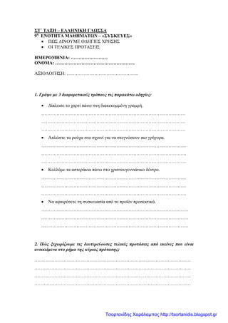 ΣΤ΄ ΤΑΞΗ – ΕΛΛΗΝΙΚΗ ΓΛΩΣΣΑ
9η
ΕΝΟΤΗΤΑ ΜΑΘΗΜΑΤΩΝ – «ΣΥΣΚΕΥΕΣ»
• ΠΩΣ ΔΙΝΟΥΜΕ ΟΔΗΓΙΕΣ ΧΡΗΣΗΣ
• ΟΙ ΤΕΛΙΚΕΣ ΠΡΟΤΑΣΕΙΣ
ΗΜΕΡΟΜΗΝΙΑ: ……………………
ΟΝΟΜΑ: …………………………………………….
ΑΞΙΟΛΟΓΗΣΗ: ………………………………………..
1. Γράψε με 3 διαφορετικούς τρόπους τις παρακάτω οδηγίες:
• Δίπλωσε το χαρτί πάνω στη διακεκομμένη γραμμή.
………………………………………………………………………………….
………………………………………………………………………………….
………………………………………………………………………………….
• Απλώστε τα ρούχα στο σχοινί για να στεγνώσουν πιο γρήγορα.
…………………………………………………………………………………..
…………………………………………………………………………………..
…………………………………………………………………………………..
• Κολλάμε τα αστεράκια πάνω στο χριστουγεννιάτικο δέντρο.
…………………………………………………………………………………..
…………………………………………………………………………………..
…………………………………………………………………………………..
• Να αφαιρέσετε τη συσκευασία από το προϊόν προσεκτικά.
……………………………………………………………………………………
……………………………………………………………………………………
……………………………………………………………………………………
2. Πώς ξεχωρίζουμε τις δευτερεύουσες τελικές προτάσεις από εκείνες που είναι
αντικείμενα στο ρήμα της κύριας πρότασης;
…………………………………………………………………………………………
…………………………………………………………………………………………
…………………………………………………………………………………………
…………………………………………………………………………………………
Τσορτανίδης Χαράλαμπος http://tsortanidis.blogspot.gr
 