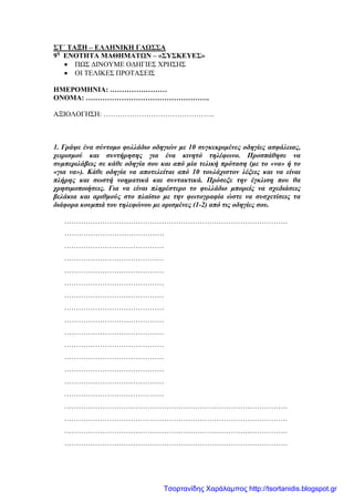 ΣΤ΄ ΤΑΞΗ – ΕΛΛΗΝΙΚΗ ΓΛΩΣΣΑ
9η
ΕΝΟΤΗΤΑ ΜΑΘΗΜΑΤΩΝ – «ΣΥΣΚΕΥΕΣ»
• ΠΩΣ ΔΙΝΟΥΜΕ ΟΔΗΓΙΕΣ ΧΡΗΣΗΣ
• ΟΙ ΤΕΛΙΚΕΣ ΠΡΟΤΑΣΕΙΣ
ΗΜΕΡΟΜΗΝΙΑ: ……………………
ΟΝΟΜΑ: …………………………………………….
ΑΞΙΟΛΟΓΗΣΗ: ………………………………………..
1. Γράψε ένα σύντομο φυλλάδιο οδηγιών με 10 συγκεκριμένες οδηγίες ασφάλειας,
χειρισμού και συντήρησης για ένα κινητό τηλέφωνο. Προσπάθησε να
συμπεριλάβεις σε κάθε οδηγία σου και από μία τελική πρόταση (με το «να» ή το
«για να»). Κάθε οδηγία να αποτελείται από 10 τουλάχιστον λέξεις και να είναι
πλήρης και σωστή νοηματικά και συντακτικά. Πρόσεξε την έγκλιση που θα
χρησιμοποιήσεις. Για να είναι πληρέστερο το φυλλάδιο μπορείς να σχεδιάσεις
βελάκια και αριθμούς στο πλαίσιο με την φωτογραφία ώστε να συσχετίσεις τα
διάφορα κουμπιά του τηλεφώνου με ορισμένες (1-2) από τις οδηγίες σου.
………………………………………………………………………………….
……………………………………
……………………………………
……………………………………
……………………………………
……………………………………
……………………………………
……………………………………
……………………………………
……………………………………
……………………………………
……………………………………
……………………………………
……………………………………
……………………………………
………………………………………………………………………………….
………………………………………………………………………………….
………………………………………………………………………………….
………………………………………………………………………………….
Τσορτανίδης Χαράλαμπος http://tsortanidis.blogspot.gr
 